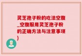 灵芝孢子粉的吃法空腹_空腹服用灵芝孢子粉的正确方法与注意事项)
