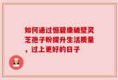 如何通过恒碧康破壁灵芝孢子粉提升生活质量，过上更好的日子