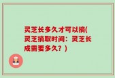 灵芝长多久才可以摘(灵芝摘取时间：灵芝长成需要多久？)