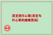 灵芝煲灯心草(灵芝与灯心草的健康煲汤)