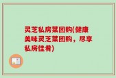 灵芝私房菜团购(健康美味灵芝菜团购，尽享私房佳肴)