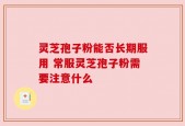 灵芝孢子粉能否长期服用 常服灵芝孢子粉需要注意什么