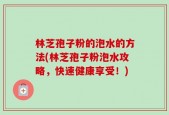 林芝孢子粉的泡水的方法(林芝孢子粉泡水攻略，快速健康享受！)