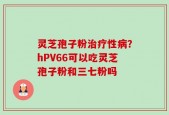 灵芝孢子粉治疗性病？hPV66可以吃灵芝孢子粉和三七粉吗