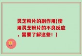 灵芝粉片的副作用(使用灵芝粉片的不良反应，需要了解这些！)