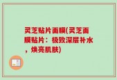 灵芝贴片面膜(灵芝面膜贴片：极致深层补水，焕亮肌肤)