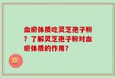 血瘀体质吃灵芝孢子粉？了解灵芝孢子粉对血瘀体质的作用？