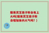 服用灵芝孢子粉会有上火吗(服用灵芝孢子粉会增加体内火气吗？)