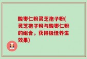 酸枣仁粉灵芝孢子粉(灵芝孢子粉与酸枣仁粉的组合，获得极佳养生效果)