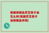 英国保健品灵芝孢子油怎么样(英国灵芝孢子油保健品评测)