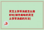 灵芝土茯苓汤底怎么做好吃(制作美味的灵芝土茯苓汤底的方法)