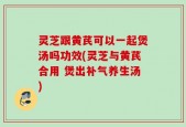 灵芝跟黄芪可以一起煲汤吗功效(灵芝与黄芪合用 煲出补气养生汤)