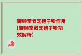 御顺堂灵芝孢子粉作用(御顺堂灵芝孢子粉功效解析)