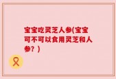 宝宝吃灵芝人参(宝宝可不可以食用灵芝和人参？)