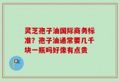灵芝孢子油国际商务标准？孢子油通常要几千块一瓶吗好像有点贵
