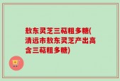 敖东灵芝三萜粗多糖(清远市敖东灵芝产出高含三萜粗多糖)