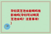 孕妇灵芝泡水能喝吗有影响吗(孕妇可以喝灵芝泡水吗？注意事项！)