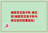 破壁灵芝孢子粉 蜂王浆(破壁灵芝孢子粉与蜂王浆的双重益处)
