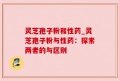灵芝孢子粉和性药_灵芝孢子粉与性药：探索两者的与区别