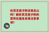 吃灵芝孢子粉还用忌口吗？解析灵芝孢子粉的营养价值及食用注意事项？