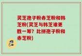 灵芝孢子粉赤芝粉和韩芝粉(灵芝与韩芝谁更胜一筹？比拼孢子粉和赤芝粉)