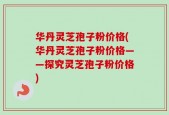 华丹灵芝孢子粉价格(华丹灵芝孢子粉价格——探究灵芝孢子粉价格)