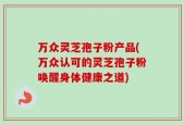 万众灵芝孢子粉产品(万众认可的灵芝孢子粉唤醒身体健康之道)