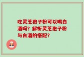 吃灵芝孢子粉可以喝白酒吗？解析灵芝孢子粉与白酒的搭配？