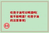 吃孢子油可以喝酒吗(能不能喝酒？吃孢子油的注意事项)