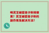 喝灵芝破壁孢子粉排便黑？灵芝破壁孢子粉的副作用及解决方法？
