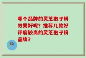 哪个品牌的灵芝孢子粉效果好呢？推荐几款好评度较高的灵芝孢子粉品牌？