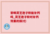 常喝灵芝孢子粉能补钙吗_灵芝孢子粉对补钙效果的探讨)