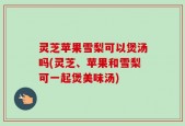 灵芝苹果雪梨可以煲汤吗(灵芝、苹果和雪梨可一起煲美味汤)
