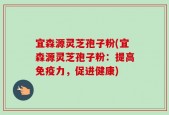 宜森源灵芝孢子粉(宜森源灵芝孢子粉：提高免疫力，促进健康)