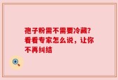 孢子粉需不需要冷藏？看看专家怎么说，让你不再纠结
