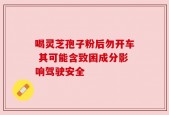 喝灵芝孢子粉后勿开车 其可能含致困成分影响驾驶安全