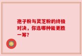 孢子粉与灵芝粉的终极对决，你选哪种能更胜一筹？