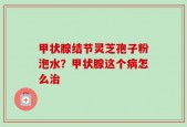 甲状腺结节灵芝孢子粉泡水？甲状腺这个病怎么治
