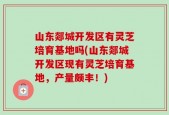山东郯城开发区有灵芝培育基地吗(山东郯城开发区现有灵芝培育基地，产量颇丰！)