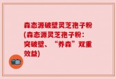 森态源破壁灵芝孢子粉(森态源灵芝孢子粉：突破壁、“养森”双重效益)