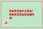 石斛灵芝加什么煲水(石斛灵芝煲水的正确方法)