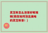 灵芝粉怎么泡茶好呢视频(教你如何泡出美味的灵芝粉茶！)