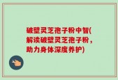 破壁灵芝孢子粉中智(解读破壁灵芝孢子粉，助力身体深度养护)