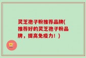 灵芝孢子粉推荐品牌(推荐好的灵芝孢子粉品牌，提高免疫力！)
