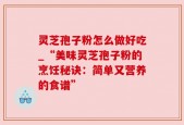 灵芝孢子粉怎么做好吃_“美味灵芝孢子粉的烹饪秘诀：简单又营养的食谱”