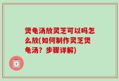 煲龟汤放灵芝可以吗怎么放(如何制作灵芝煲龟汤？步骤详解)