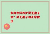 家庭怎样养护灵芝孢子油？灵芝孢子油正宗做法