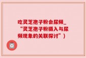 吃灵芝孢子粉会尿频_“灵芝孢子粉摄入与尿频现象的关联探讨”)