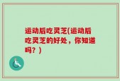 运动后吃灵芝(运动后吃灵芝的好处，你知道吗？)