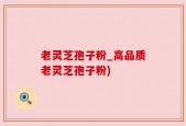 老灵芝孢子粉_高品质老灵芝孢子粉)